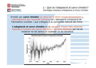 1.- Què és l’adaptació al canvi climàtic?
                                Estratègia Catalana d’Adaptació al Canvi Climàtic


S'entén per canvi climàtic un canvi en el clima causat directament o
 indirectament per l'activitat humana, tot i alterant la composició de
l'atmosfera mundial, i que s'afegeix a la variabilitat natural del clima

 L'adaptació al canvi climàtic és la capacitat d'ajust dels sistemes
 naturals o humans als canvis climàtics i als seus impactes per tal de
          moderar-ne els danys i/o explotar-ne els beneficis




                                                                             3
 