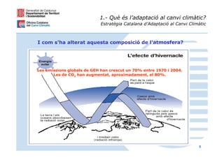1.- Què és l’adaptació al canvi climàtic?
                            Estratègia Catalana d’Adaptació al Canvi Climàtic



I com s'ha alterat aquesta composició de l'atmosfera?




Les emissions globals de GEH han crescut un 70% entre 1970 i 2004.
       Les de CO2 han augmentat, aproximadament, el 80%.




                                                                         5
 