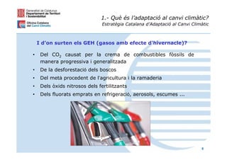 1.- Què és l’adaptació al canvi climàtic?
                                Estratègia Catalana d’Adaptació al Canvi Climàtic



    I d’on surten els GEH (gasos amb efecte d'hivernacle)?

•    Del CO2 causat per la crema de combustibles fòssils de
     manera progressiva i generalitzada
•    De la desforestació dels boscos
•    Del metà procedent de l’agricultura i la ramaderia
•    Dels òxids nitrosos dels fertilitzants
•    Dels fluorats emprats en refrigeració, aerosols, escumes ...




                                                                             6
 