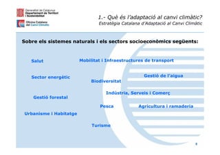 1.- Què és l’adaptació al canvi climàtic?
                                Estratègia Catalana d’Adaptació al Canvi Climàtic



Sobre els sistemes naturals i els sectors socioeconòmics següents:



   Salut                Mobilitat i Infraestructures de transport



   Sector energètic                                  Gestió de l’aigua
                             Biodiversitat

                                   Indústria, Serveis i Comerç
    Gestió forestal

                                Pesca             Agricultura i ramaderia
Urbanisme i Habitatge

                             Turisme



                                                                             8
 