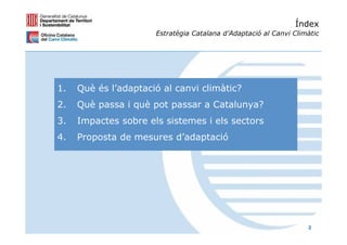 Índex
                      Estratègia Catalana d’Adaptació al Canvi Climàtic




1.   Què és l’adaptació al canvi climàtic?
2.   Què passa i què pot passar a Catalunya?
3.   Impactes sobre els sistemes i els sectors
4.   Proposta de mesures d’adaptació




                                                                   2
 