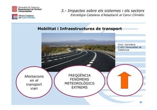 3.- Impactes sobre els sistemes i els sectors
                       Estratègia Catalana d’Adaptació al Canvi Climàtic



       Mobilitat i Infraestructures de transport



                                                      Font: Carretera
                                                      C-651 Generalitat de
                                                      Catalunya




Afectacions          FREQÜÈNCIA
   en el              FENÒMENS
 transport          METEOROLÒGICS
    viari              EXTREMS



                                                                        22
 