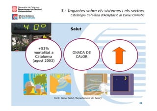 3.- Impactes sobre els sistemes i els sectors
                         Estratègia Catalana d’Adaptació al Canvi Climàtic



                         Salut




   +53%
 mortalitat a              ONADA DE
  Catalunya                 CALOR
(agost 2003)




            Font: Canal Salut (Departament de Salut)

                                                                      24
 