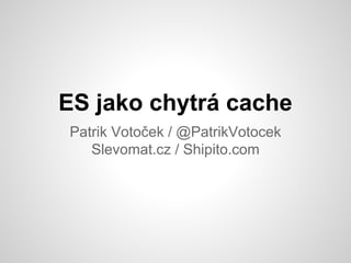 ES jako chytrá cache
Patrik Votoček / @PatrikVotocek
Slevomat.cz / Shipito.com
 