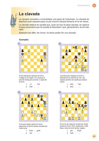 6
91
Combinacions
1
El rei ha de capturar el peó per evitar
perdre la torre. Però, aleshores, l’alﬁl
blanc clava la torre de les negres.
1. g4+ , Rxg4
2. Ae6 , ...
Si el peó negre captura la torre,
aleshores la dama queda clavada per
l’altra torre.
1. Txh6 , gxh6
2. Tg1 , ...
La clavada consisteix a immobilitzar una peça de l’adversari. La clavada és
absoluta quan aquesta peça no pot moure’s perquè deixaria el rei en escac.
La clavada relativa és aquella que, quan es mou la peça clavada, es captura
la peça adversària que ha quedat al descobert i que, generalment, és de més
valor.
Solament els alﬁls, les torres i la dama poden fer una clavada.
La clavada
Exemples
Si les blanques capturen la torre,
s’ofega el rei negre. Si s’avança el
peó les blanques coronen o capturen
la torre.
1. c7 , Tc6
2. Th6! , ...
Les blanques obliguen la torre a
abandonar la columna e. Així, les
negres perdran el cavall que estava
clavat.
1. Ah5 , Td8
2. Dh2 , ...
3 4
2
 