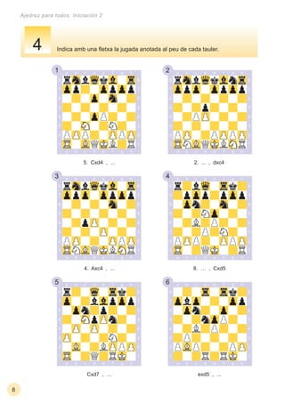 1 2
3 4
5 6
8
Ajedrez para todos. Iniciación 2
exd5 , ...Cxd7 , …
8. … , Cxd54. Axc4 , ...
2. ... , dxc45. Cxd4 , ...
Indica amb una ﬂetxa la jugada anotada al peu de cada tauler.4
 