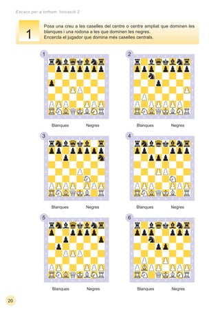 1 2
3 4
5 6
20
Escacs per a tothom. Iniciació 2
Posa una creu a les caselles del centre o centre ampliat que dominen les
blanques i una rodona a les que dominen les negres.
Encercla el jugador que domina més caselles centrals.
Blanques Negres Blanques Negres
Blanques Negres Blanques Negres
Blanques Negres Blanques Negres
1
 