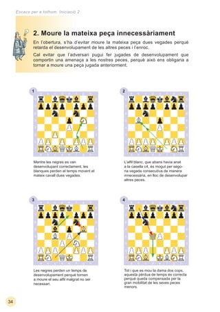 231
33 34
34
Escacs per a tothom. Iniciació 2
En l’obertura, s’ha d’evitar moure la mateixa peça dues vegades perquè
retarda el desenvolupament de les altres peces i l’enroc.
Cal evitar que l’adversari pugui fer jugades de desenvolupament que
comportin una amenaça a les nostres peces, perquè això ens obligaria a
tornar a moure una peça jugada anteriorment.
Tot i que es mou la dama dos cops,
aquesta pèrdua de temps és correcta
perquè queda compensada per la
gran mobilitat de les seves peces
menors.
Les negres perden un temps de
desenvolupament perquè tornen
a moure el seu alﬁl malgrat no ser
necessari.
2. Moure la mateixa peça innecessàriament
Mentre les negres es van
desenvolupant correctament, les
blanques perden el temps movent el
mateix cavall dues vegades.
L’alﬁl blanc, que abans havia anat
a la casella c4, és mogut per sego-
na vegada consecutiva de manera
innecessària, en lloc de desenvolupar
altres peces.
 