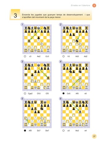 1 2
3 4
5 6
3
37
Errades en l’obertura
Encercla les jugades que guanyen temps de desenvolupament i que
s’aproﬁten del moviment de la peça menor.
c3 Cc3Ae2 h3 Ad2Ad3
Cge2 Cf3Ch3
Af5 De7Dc7 e3 e4Ae3
Ce5 e5Af5
3
 