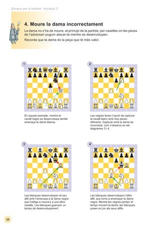 231
33 34
38
Escacs per a tothom. Iniciació 2
La dama no s’ha de moure, al principi de la partida, per caselles on les peces
de l’adversari puguin atacar-la mentre es desenvolupen.
Recorda que la dama és la peça que té més valor.
Les blanques desenvolupen l’altre
alﬁl, que torna a amenaçar la dama
negra. Mentre les negres perden el
temps movent la dama, les blanques
posen en joc els seus alﬁls.
Les blanques desenvolupen el seu
alﬁl amb l’amenaça a la dama negra
que l’obliga a moure’s a una altra
casella. Les blanques guanyen un
temps de desenvolupament.
4. Moure la dama incorrectament
En aquest exemple, mentre el
cavall negre es desenvolupa també
amenaça la dama blanca.
Les negres tenen l’opció de capturar
el cavall blanc amb tres peces
diferents. Capturar amb la dama és
incorrecte, com s’observa en els
diagrames 3 i 4.
 