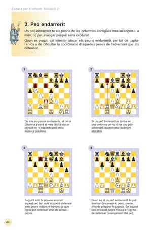 231
33 34
44
Escacs per a tothom. Iniciació 2
Un peó endarrerit té els peons de les columnes contigües més avançats i, a
més, no pot avançar perquè seria capturat.
Quan es pugui, cal intentar atacar els peons endarrerits per tal de captu-
rar-los o de diﬁcultar la coordinació d’aquelles peces de l’adversari que els
defensen.
Quan es té un peó endarrertit és pot
intentar de canviar-lo però, primer,
s’ha de preparar la jugada. En aquest
cas, el cavall negre mou a e7 per tal
de defensar l’avançament del peó.
Seguint amb la posició anterior,
aquest peó tan sols es podrà defensar
amb peces majors o menors, ja que
no es pot defensar amb els propis
peons.
3. Peó endarrerit
De tots els peons endarrerits, el de la
columna b será el més fàcil d’atacar
perquè no hi cap més peó en la
mateixa columna.
Si un peó endarrerit es troba en
una columna on no hi ha cap peó
adversari, aquest serà fàcilment
atacable.
 