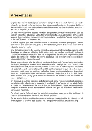 El projecte editorial de Balàgium Editors va sorgir de la necessitat d’omplir un buit bi-
bliogràﬁc en l’àmbit de l’ensenyament dels escacs escolars, ja que la majoria de llibres
d’escacs del mercat estan orientats al perfeccionament en aquesta disciplina i s’adrecen,
per tant, a un públic ja iniciat.
Un dels nostres objectius és el de contribuir a la generalització de l’ensenyament dels es-
cacs en els centres educatius. Es tracta d’un instrument pedagògic i lúdic de primer ordre,
a causa dels avantatges que comporten l’aprenentatge i la pràctica d’aquest esport-joc en
la formació integral de les persones.
El nostre projecte, per tant, s’orienta envers la creació de materials pedagògics, tant en
format llibre com en multimèdia, per a la difusió i l’ensenyament dels escacs en els àmbits
educatiu, esportiu i lúdic.
Una de les innovacions del projecte consisteix a incorporar al món dels escacs la meto-
dologia de treball de les editorials de l’àmbit educatiu pel que fa a planiﬁcació, elaboració
i creació de materials didàctics. Això ha estat possible en combinar l’experiència peda-
gògica de professors i mestres de centres educatius i els coneixements escaquístics de
jugadors i monitors d’aquest esport.
Com a conseqüència, s’ha dut a terme una tasca d’elaboració d’un currículum complet en
continguts (conceptes, procediments, valors i actituds) i en objectius per a tots els cursos
de les etapes educatives (preescolar, primària i secundària). A partir d’aquesta programa-
ció global s’han elaborat i s’estan publicant llibres i les respectives guies didàctiques, que
s’agrupen en diverses col·leccions. La ﬁnalitat és que professors i alumnes disposin de
materials complementaris per a ensenyar i aprendre, respectivament, el joc dels escacs
d’una manera fàcil, pedagògica, universal i continuada en tots els cursos escolars de les
etapes obligatòries.
En deﬁnitiva, a partir de projectes globals i complets per a l’ensenyament dels escacs es
contribuirà millor a la difusió i a l’acceptació que la pràctica d’aquest joc estratègic facilita
el procés de l’aprenentatge i l’educació integral de la persona, i que, en conseqüència,
comporta la notable millora del rendiment escolar i del grau de maduració intel•lectual i
personal de l’alumnat.
Tot plegat hauria d’afavorir que les autoritats educatives governamentals facilitessin la
incorporació dels escacs en els centres d’ensenyament.
Es pot ampliar la informació sobre aquests projectes (materials didàctics, els autors i els
avantatges de la pràctica dels escacs, etc.) a la pàgina web www.educachess.org.
Presentació
v
 