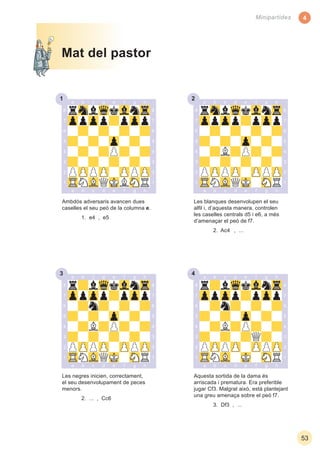3 4
1 2
44
53
Minipartides
Les negres inicien, correctament,
el seu desenvolupament de peces
menors.
2. ... , Cc6
Aquesta sortida de la dama és
arriscada i prematura. Era preferible
jugar Cf3. Malgrat això, està plantejant
una greu amenaça sobre el peó f7.
3. Df3 , ...
Ambdós adversaris avancen dues
caselles el seu peó de la columna e.
1. e4 , e5
Les blanques desenvolupen el seu
alﬁl i, d’aquesta manera, controlen
les caselles centrals d5 i e6, a més
d’amenaçar el peó de f7.
2. Ac4 , ...
Mat del pastor
 