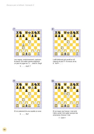 9 10
7 8
56
Escacs per a tothom. Iniciació 2
El rei solament té una casella on anar.
6. ... , Re7
El rei negre rep l’escac i mat amb
l’altre cavall. Cal vigilar sempre les
amenaces d’escac i mat.
7. Cd5++
Les negres, ambiciosament, capturen
la dama. Era millor perdre solament
un peó en jugar-se 5... , dxe5 6. Dxg4
5. ... , Axd1 ?
L’alﬁl defensat pel cavall en e5
captura el peó f7 i fa escac al rei.
6. Axf7+ , ...
 