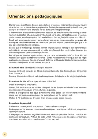 Escacs per a tothom. Iniciació 2
Els llibres de la col·lecció Escacs per a tothom presenten, mitjançant un disseny visual i
atractiu, els conceptes de forma progressiva. També plantegen exercicis de diﬁcultat gra-
dual per a cada concepte explicat, per tal d’afavorir-ne l’aprenentatge.
Cada concepte s’introdueix en el moment adequat, es relaciona amb els continguts ante-
riorment exposats i, alhora, serveix d’introducció per a altres conceptes que es presenten
posteriorment, en altres capítols del mateix llibre o dels següents llibres de la col·lecció.
En el web www.balagium.com i www.educachess.org es poden consultar les guies di-
dàctiques i els solucionaris de cada llibre, per tal d’ampliar orientacions pel que fa al
seu ús i a la metodologia utilitzada.
Encara que la metodologia aplicada permeti emprar aquests llibres per a un aprenentatge
autodidàctic, sempre s’aconseguirà un millor aproﬁtament dels continguts mitjançant les
classes impartides per monitors o professors.
Per tal que els resultats siguin òptims, cal que cada persona disposi d’un llibre. Així, es
facilitarà que pugui realitzar els exercicis i també respassar els continguts que es vagin
explicant a les classes. És a dir, s’actuarà de forma anàloga al mètode d’ensenyament de
qualsevol assignatura en els centres educatius.
Estructura de la col·lecció Escacs per a tothom
Aquesta col·lecció comprèn sis llibres de diferents nivells: dos d’iniciació, dos d’intermedi
i dos d’avançat.
En cada llibre de la col·lecció es treballen continguts de l’obertura, del mig joc i dels ﬁnals.
Estructura del llibre Escacs per a tothom. Iniciació 2
Unitat 1: anotació d’una partida.
Unitats 2-4: explicació de les normes bàsiques, de les típiques errades i d’unes bàsiques
orientacions estratègiques en l’obertura de la partida.
Unitats 5-8: explicació dels tipus d’intercanvis entre peces i de les dife-rents combina-
cions, tant per aconseguir un guany de material com per fer escac i mat.
Unitats 9-10: explicació de diversos ﬁnals amb peons i/o peces menors.
Estructura d’una unitat
Cada unitat comença amb una portada i l’índex del seu contingut.
En les pàgines de teoria es presenten els conceptes per mitjà de deﬁnicions, esquemes
i exemples variats.
Cada pàgina de teoria va seguida d’altres amb exercicis per tal de facilitar i practicar els
continguts conceptuals. Al ﬁnal de cada unitat, hi ha una sèrie de pàgines d’exercicis
combinats sobre tots els conceptes que s’hi han exposat.
Orientacions pedagògiques
vi
 