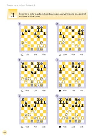 1 2
3 4
5 6
68
Escacs per a tothom. Iniciació 2
Cxf5 Txd8Axf8 Dxg6+ Txd8Dxc8
Dxd5 Txd5Cxd5
Cxd5 exd5Axd5 Txd5 exd5Axd5
Axe5 Dxe5Txe5
Encercla la millor jugada de les indicades per guanyar material o no perdre’l
en l’intercanvi de peces.3
 