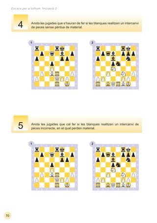 1 2
1 2
70
Escacs per a tothom. Iniciació 2
Anota les jugades que cal fer si les blanques realitzen un intercanvi de
peces incorrecte, en el qual perden material.
Anota les jugades que s’hauran de fer si les blanques realitzen un intercanvi
de peces sense pèrdua de material.4
5
 