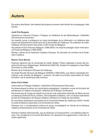 Autors
Els autors dels llibres i del material del projecte provenen dels àmbits de la pedagogia i dels
escacs:
Jordi Prió Burgués
Llicenciat en Ciències Físiques i Postgrau en Didàctica de les Matemàtiques. Catedràtic
d’Ensenyament secundari.
Ha impartit cursos a professors en noves tecnologies de la informació i en didàctica dels
escacs pel Departament d’Educació de la Generalitat de Catalunya. És professor de mate-
màtiques d’Ensenyament Secundari a l’IES Ciutat de Balaguer.
Ha presidit el Club d’Escacs Balaguer (1998-2003) i ha dirigit el prestigiós Open Internacio-
nal Ciutat de Balaguer (1998-2006).
Monitor i àrbitre de la Federació Catalana d’Escacs. És formador de monitors de la Fede-
ració Catalana.
Ramon Torra Bernat
Enginyer Agrònom per la Universitat de Lleida. Master Thesis realitzada a través del pro-
grama Erasmus en Wageningen, Netherlands (2005-06). Estada d’investigació a Iowa State
University en USA (2006).
Monitor de la Federació d’Escacs de Catalunya.
Ha dirigit l’Escola d’Escacs de Balaguer (EDEBA) (1998-2004), que ofereix actividades for-
matives a les escoles de Balaguer i comarca. Ha estat el principal responsable de l’àrea
formativa i de la coordinació dels monitors.
Imma Farré Vilalta
Llicenciada en Filologia Catalana i catedràtica d’Ensenyament Secundari.
Ha desenvolupat el càrrec de coordinadora pedagògica i imparteix cursos de formació del
professorat en matèria d’avaluació i didàctica de la llengua i la literatura.
Ha format part de l’equip de treball d’una de les més importants editorials de llibres de text
a Catalunya (Editorial Text-La Galera, d’Enciclopèdia Catalana), com a coautora dels llibres
de text de l’assignatura de llengua catalana i literatura en l’etapa de secundària.
És consultora (professora associada) de la Universitat Oberta de Catalunya (UOC) i també
ha estat professora associada a la Universitat de Lleida.
Participa com a col·laboradora externa en grups d’investigació en l’àmbit de la literatura
catalana contemporània de la Universitat de Lleida.
Diversos mestres internacionals, que es dediquen a l’ensenyament i a la didàctica dels es-
cacs, han col·laborat en la revisió dels llibres i en l’aportació de suggeriments. A tots ells, el
nostre agraïment.
vii
 