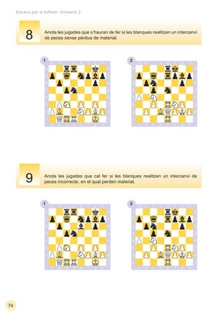 1 2
1 2
74
Escacs per a tothom. Iniciació 2
Anota les jugades que cal fer si les blanques realitzen un intercanvi de
peces incorrecte, en el qual perden material.
Anota les jugades que s’hauran de fer si les blanques realitzen un intercanvi
de peces sense pèrdua de material.8
9
 