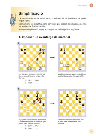 5
75
Intercanvis
1
Les blanques coronaran algun peó.
A més, el rei negre té molt poca
mobilitat.
Al jugador amb avantatge de material,
li interesa simpliﬁcar. L’adversari, per
contra, ha d’intentar evitar-ho.
1. De4+ , Dxe4
2. fxe4 , ...
La simpliﬁcació és un recurs tàctic consistent en un intercanvi de peces
d’igual valor.
Normalment, les simpliﬁcacions serveixen per passar de situacions de mig
joc a altres de ﬁnal de partida.
Amb una simpliﬁcació es pot aconseguir un dels objectius següents:
Simpliﬁcació
1. Imposar un avantatge de material
Les blanques obliguen a canviar les
dames perquè la dama negra està
clavada.
1. Dc2 , Dxc2
2. Txc2 , ...
Les blanques guanyaran perquè tenen
qualitat d’avantatge (torre per alﬁl).
2
 