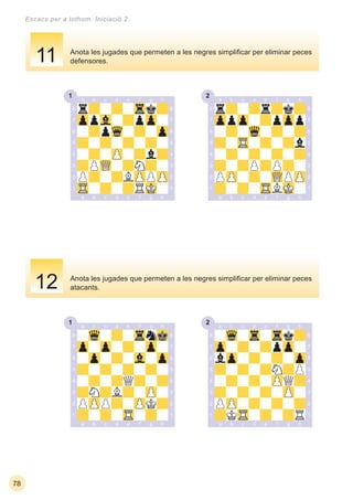 1 2
1 2
78
Escacs per a tothom. Iniciació 2
Anota les jugades que permeten a les negres simpliﬁcar per eliminar peces
atacants.
Anota les jugades que permeten a les negres simpliﬁcar per eliminar peces
defensores.11
12
 