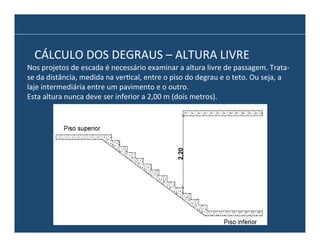 CÁLCULO	
  DOS	
  DEGRAUS	
  –	
  ALTURA	
  LIVRE	
  
Nos	
  projetos	
  de	
  escada	
  é	
  necessário	
  examinar	
  a	
  altura	
  livre	
  de	
  passagem.	
  Trata-­‐
se	
  da	
  distância,	
  medida	
  na	
  ver@cal,	
  entre	
  o	
  piso	
  do	
  degrau	
  e	
  o	
  teto.	
  Ou	
  seja,	
  a	
  
laje	
  intermediária	
  entre	
  um	
  pavimento	
  e	
  o	
  outro.	
  
Esta	
  altura	
  nunca	
  deve	
  ser	
  inferior	
  a	
  2,00	
  m	
  (dois	
  metros).	
  

 