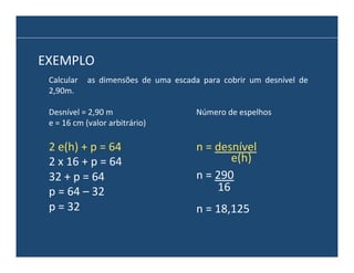 EXEMPLO	
  
Calcular	
   	
   as	
   dimensões	
   de	
   uma	
   escada	
   para	
   cobrir	
   um	
   desnível	
   de	
  
2,90m.	
  
Desnível	
  =	
  2,90	
  m	
  
e	
  =	
  16	
  cm	
  (valor	
  arbitrário)	
  

Número	
  de	
  espelhos	
  

2	
  e(h)	
  +	
  p	
  =	
  64	
  
2	
  x	
  16	
  +	
  p	
  =	
  64	
  
32	
  +	
  p	
  =	
  64	
  
p	
  =	
  64	
  –	
  32	
  
p	
  =	
  32	
  

n	
  =	
  desnível	
  	
  
e(h)	
  
n	
  =	
  290	
  
16	
  
n	
  =	
  18,125	
  

 