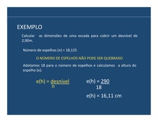EXEMPLO	
  
Calcular	
   	
   as	
   dimensões	
   de	
   uma	
   escada	
   para	
   cobrir	
   um	
   desnível	
   de	
  
2,90m.	
  
Número	
  de	
  espelhos	
  (n)	
  =	
  18,125	
  
O	
  NÚMERO	
  DE	
  ESPELHOS	
  NÃO	
  PODE	
  SER	
  QUEBRADO	
  
Adotamos	
   18	
   para	
   o	
   número	
   de	
   espelhos	
   e	
   calculamos	
   	
   a	
   altura	
   do	
  
espelho	
  (e):	
  

e(h)	
  =	
  desnível	
  	
  
n	
  

e(h)	
  =	
  290	
  	
  
18	
  
e(h)	
  =	
  16,11	
  cm	
  	
  

 