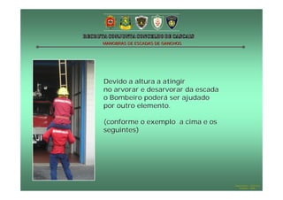 MANOBRAS DE ESCADAS DE GANCHOS

Devido a altura a atingir
no arvorar e desarvorar da escada
o Bombeiro poderá ser ajudado
por outro elemento.
(conforme o exemplo a cima e os
seguintes)

Hugo Santos – CB Estoril
Outubro - 2008

 