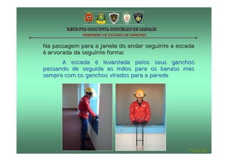 MANOBRAS DE ESCADAS DE GANCHOS

Na passagem para a janela do andar seguinte a escada
é arvorada da seguinte forma:
A escada é levantada pelos seus ganchos
passando de seguida as mãos para os banzos mas
sempre com os ganchos virados para a parede

Hugo Santos – CB Estoril
Outubro - 2008

 