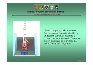 MANOBRAS DE ESCADAS DE GANCHOS

Nesta imagem pode ver -se o
Bombeiro com a mão direita na
chapa de couce, afastando o
troço inferior da parede fazendo
assim com que os ganchos da
escada entrem na janela.

Hugo Santos – CB Estoril
Outubro - 2008

 