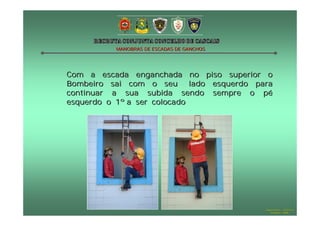 MANOBRAS DE ESCADAS DE GANCHOS

Com a escada enganchada no piso superior o
Bombeiro sai com o seu lado esquerdo para
continuar a sua subida sendo sempre o pé
esquerdo o 1º a ser colocado

Hugo Santos – CB Estoril
Outubro - 2008

 
