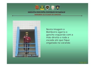 MANOBRAS DE ESCADAS DE GANCHOS

Nesta imagem o
Bombeiro agarra o
gancho esquerdo com a
mão direita e roda a
escada até que fique
engatada na varanda

Hugo Santos – CB Estoril
Outubro - 2008

 