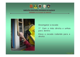 MANOBRAS DE ESCADAS DE GANCHOS

Desengatar a escada
1º Com a mão direita e unhas
para dentro
Eleva a escada rodando para a
direita

Hugo Santos – CB Estoril
Outubro - 2008

 