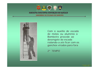 MANOBRAS DE ESCADAS DE GANCHOS

Com o auxilio de escada
de molas ou alumínio o
Bombeiro procede ao
desengate da escada
rodando-a até ficar com os
ganchos virados para fora
2º TEMPO

Hugo Santos – CB Estoril
Outubro - 2008

 