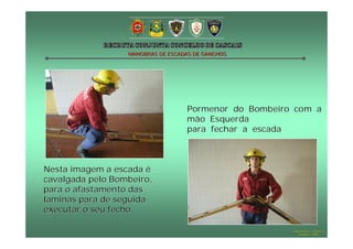 MANOBRAS DE ESCADAS DE GANCHOS

Pormenor do Bombeiro com a
mão Esquerda
para fechar a escada

Nesta imagem a escada é
cavalgada pelo Bombeiro,
para o afastamento das
laminas para de seguida
executar o seu fecho.
Hugo Santos – CB Estoril
Outubro - 2008

 