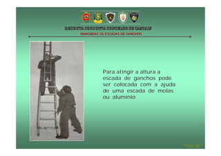 MANOBRAS DE ESCADAS DE GANCHOS




           Para atingir a altura a
           escada de ganchos pode
           ser colocada com a ajuda
           de uma escada de molas
           ou alumínio




                                      Hugo Santos – CB Estoril
                                         Outubro - 2008
 