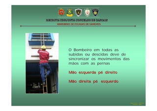 MANOBRAS DE ESCADAS DE GANCHOS




        O Bombeiro em todas as
        subidas ou descidas deve de
        sincronizar os movimentos das
        mãos com as pernas

        Mão esquerda pé direito

        Mão direita pé esquerdo




                                        Hugo Santos – CB Estoril
                                           Outubro - 2008
 