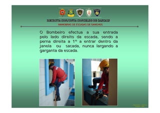 MANOBRAS DE ESCADAS DE GANCHOS


O Bombeiro efectua a sua entrada
pelo lado direito da escada, sendo a
perna direita a 1º a entrar dentro da
janela ou sacada, nunca largando a
garganta da escada.




                                         Hugo Santos – CB Estoril
                                            Outubro - 2008
 