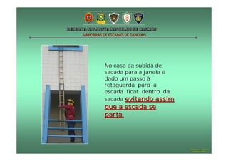 MANOBRAS DE ESCADAS DE GANCHOS




          No caso da subida de
          sacada para a janela é
          dado um passo à
          retaguarda para a
          escada ficar dentro da
          sacada evitando assim
          que a escada se
          parta.




                                   Hugo Santos – CB Estoril
                                      Outubro - 2008
 