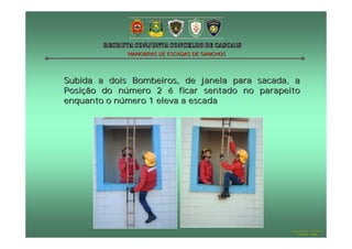 MANOBRAS DE ESCADAS DE GANCHOS




Subida a dois Bombeiros, de janela para sacada, a
Posição do número 2 é ficar sentado no parapeito
enquanto o número 1 eleva a escada




                                               Hugo Santos – CB Estoril
                                                  Outubro - 2008
 