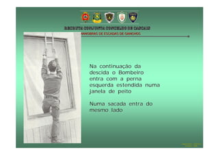 MANOBRAS DE ESCADAS DE GANCHOS




    Na continuação da
    descida o Bombeiro
    entra com a perna
    esquerda estendida numa
    janela de peito

    Numa sacada entra do
    mesmo lado




                                 Hugo Santos – CB Estoril
                                    Outubro - 2008
 