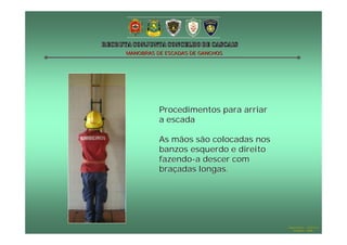 MANOBRAS DE ESCADAS DE GANCHOS




          Procedimentos para arriar
          a escada

          As mãos são colocadas nos
          banzos esquerdo e direito
          fazendo-a descer com
          braçadas longas.




                                      Hugo Santos – CB Estoril
                                         Outubro - 2008
 