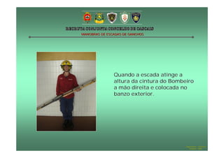 MANOBRAS DE ESCADAS DE GANCHOS




               Quando a escada atinge a
               altura da cintura do Bombeiro
               a mão direita e colocada no
               banzo exterior.




                                         Hugo Santos – CB Estoril
                                            Outubro - 2008
 