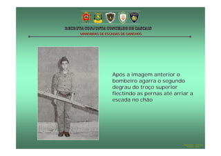 MANOBRAS DE ESCADAS DE GANCHOS




               Após a imagem anterior o
               bombeiro agarra o segundo
               degrau do troço superior
               flectindo as pernas até arriar a
               escada no chão




                                           Hugo Santos – CB Estoril
                                              Outubro - 2008
 