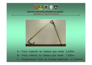 MANOBRAS DE ESCADAS DE GANCHOS




A – Troço Superior ou Cabeça que mede 2,245m.
B - Troço Inferior ou Cabeça que mede         1,925m.
C - Comprimento Total da Escada tradicional 4,17metros  Hugo Santos – CB Estoril
                                                           Outubro - 2008
 