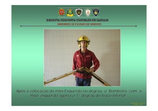 MANOBRAS DE ESCADAS DE GANCHOS




Após a colocação da mão Esquerda no degrau, o Bombeiro com a
       mão esquerda agarra o 1º degrau do troço inferior.
                                                      Hugo Santos – CB Estoril
                                                         Outubro - 2008
 