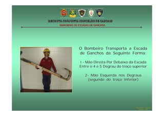 MANOBRAS DE ESCADAS DE GANCHOS




            O Bombeiro Transporta a Escada
            de Ganchos da Seguinte Forma:

             1 - Mão Direita Por Debaixo da Escada
             Entre o 4 e 5 Degrau do troço superior

                2- Mão Esquerda nos Degraus
                 (segundo do troço inferior)




                                            Hugo Santos – CB Estoril
                                               Outubro - 2008
 