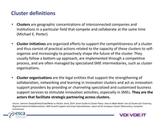 Cluster definitions
• Clusters are geographic concentrations of interconnected companies and
institutions in a particular field that compete and collaborate at the same time
(Michael E. Porter).
• Cluster initiatives are organized efforts to support the competitiveness of a cluster
and thus consist of practical actions related to the capacity of these clusters to self-
organize and increasingly to proactively shape the future of the cluster. They
usually follow a bottom-up approach, are implemented through a competitive
process, and are often managed by specialized SME intermediaries, such as cluster
organisations.
• Cluster organisations are the legal entities that support the strengthening of
collaboration, networking and learning in innovation clusters and act as innovation
support providers by providing or channeling specialized and customized business
support services to stimulate innovation activities, especially in SMEs. They are the
actors that facilitate strategic partnering across clusters.
Source: Lämmer-Gamp/Ketels/Izsak/Meier zu Köcker, Gerd, 2016: Smart Guide to Cluster Policy. How to Make Better Use of Clusters for Fostering
Regional Industrial Modernization, SME Growth Support and Smart Specialisation, report of the European Cluster Observatory, European
Commission
 