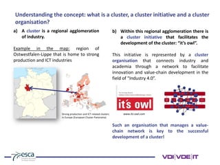 Understanding the concept: what is a cluster, a cluster initiative and a cluster
organisation?
a) A cluster is a regional agglomeration
of industry.
Example in the map: region of
Ostwestfalen-Lippe that is home to strong
production and ICT industries
b) Within this regional agglomeration there is
a cluster initiative that facilitates the
development of the cluster: “it’s owl”.
This initiative is represented by a cluster
organisation that connects industry and
academia through a network to facilitate
innovation and value-chain development in the
field of “Industry 4.0”.
www.its-owl.com
Such an organisation that manages a value-
chain network is key to the successful
development of a cluster!
Strong production and ICT-related clusters
in Europe (European Cluster Panorama)
 